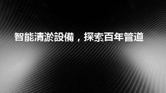 智能清淤設備，探索百年管道之謎！